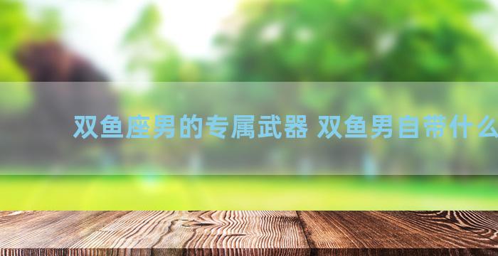 双鱼座男的专属武器 双鱼男自带什么气质